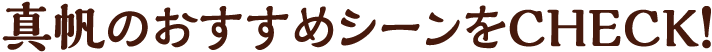 真帆のおすすめシーンをCHECK!