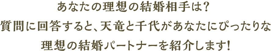 あなたの理想の結婚相手は?質問に回答すると、天竜と千代があなたにぴったりな理想の結婚パートナーを紹介します!