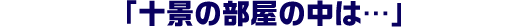 「十景の部屋の中は…」