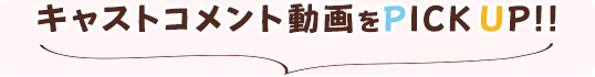 キャストコメント動画をPICKUP!!
