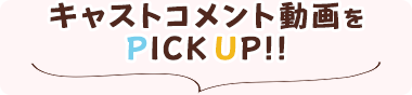 キャストコメント動画をPICKUP!!