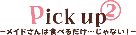 PICK UP② メイドさんは食べるだけ…じゃない！
