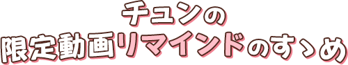 チュンの限定動画リマインドのすゝめ