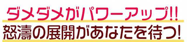 ダメダメがパワーアップ!!怒濤の展開があなたを待つ!