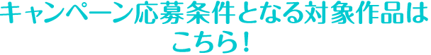 キャンペーン応募条件となる対象作品はこちら！