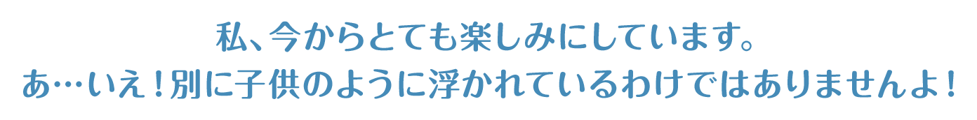 私、今からとても楽しみにしています。あ…いえ！別に子供のように浮かれているわけではありませんよ！