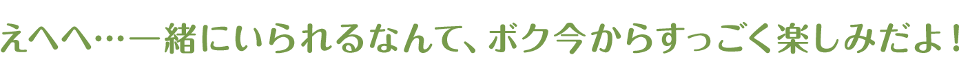 えへへ…一緒にいられるなんて、ボク今からすっごく楽しみだよ！
