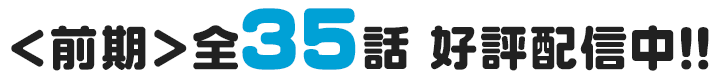 ＜前期＞全35話 好評配信中！