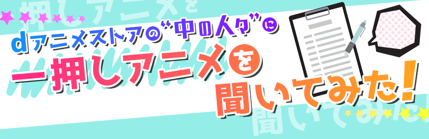 dアニメストアの“中の人々”に一押しアニメを聞いてみた！