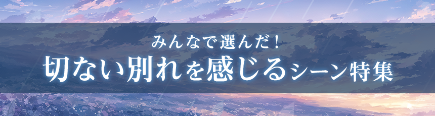 みんなで選んだ！「切ない別れを感じるシーン」特集