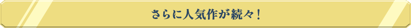 さらに人気作が続々！