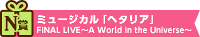 N賞：ミュージカル「ヘタリア」FINAL LIVE～A World in the Universe～