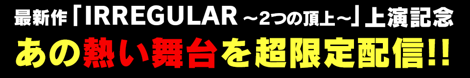 最新作「IRREGULAR~2つの頂上~」上演記念 あの熱い舞台を超限定配信!!