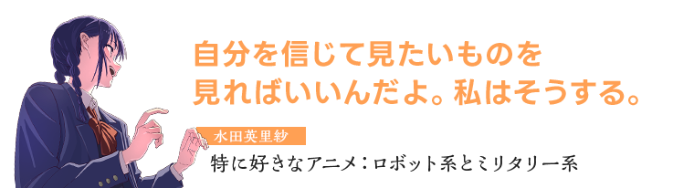 水田英里紗　特に好きなアニメ：ロボット系とミリタリー系