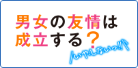 男女の友情は成立する？（いや、しないっ!!）
