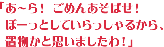 「あ～ら！ ごめんあそばせ！ぼーっとしていらっしゃるから、置物かと思いましたわ！」