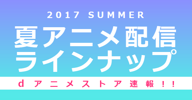 17夏アニメ配信ラインナップ Dアニメストア